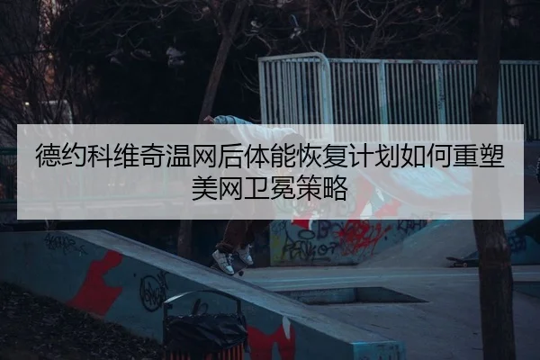 德约科维奇温网后体能恢复计划如何重塑美网卫冕策略