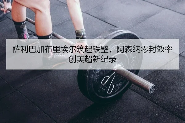 萨利巴加布里埃尔筑起铁壁，阿森纳零封效率创英超新纪录 | yaxin